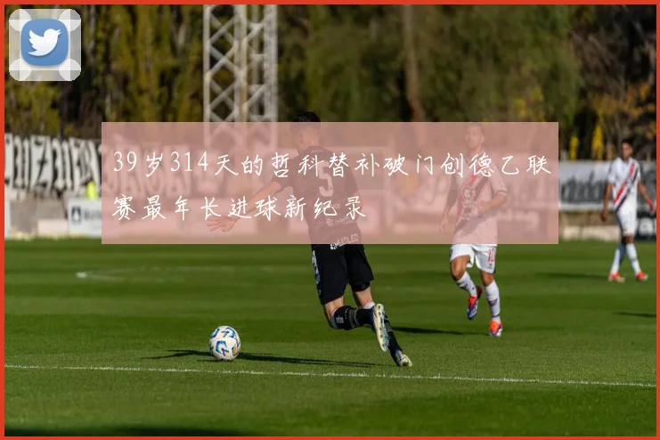 39岁314天的哲科替补破门创德乙联赛最年长进球新纪录