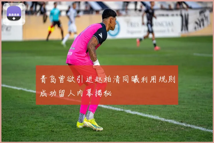 青岛曾欲引进赵柏清同曦利用规则成功留人内幕揭秘