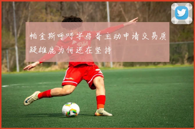 帕金斯呼吁字母哥主动申请交易质疑雄鹿为何还在坚持
