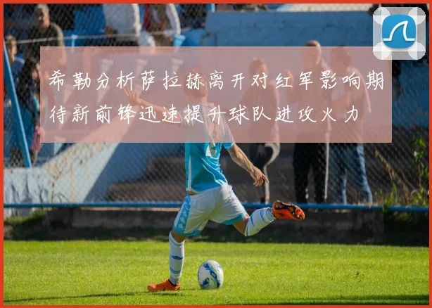 希勒分析萨拉赫离开对红军影响期待新前锋迅速提升球队进攻火力
