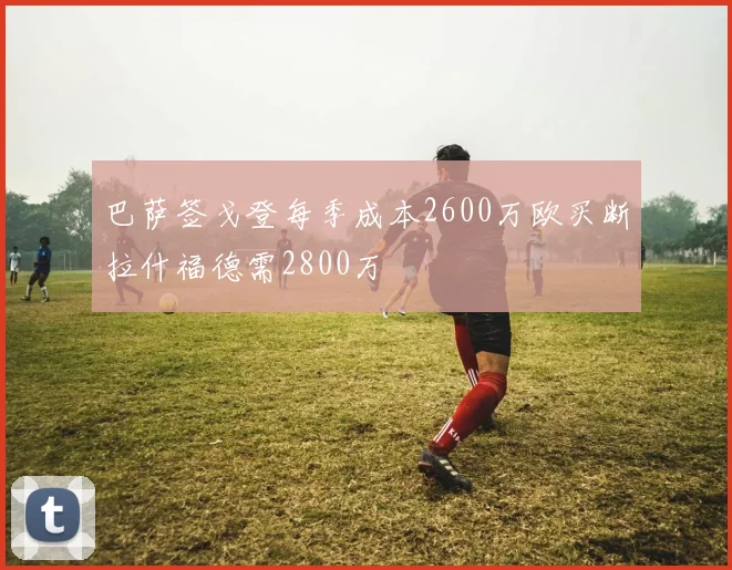巴萨签戈登每季成本2600万欧买断拉什福德需2800万