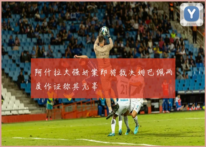 阿什拉夫强奸案即将裁决姆巴佩两度作证称其无辜