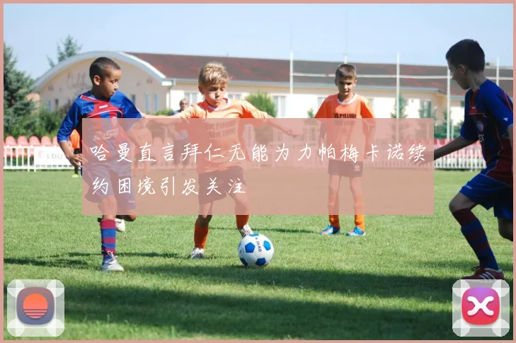 哈曼直言拜仁无能为力帕梅卡诺续约困境引发关注