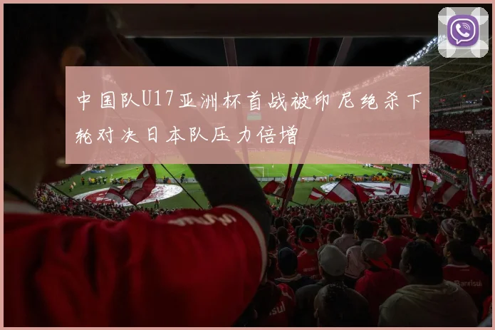 中国队U17亚洲杯首战被印尼绝杀下轮对决日本队压力倍增