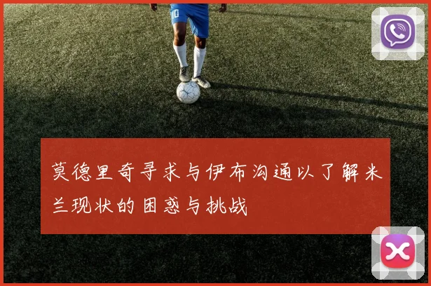 莫德里奇寻求与伊布沟通以了解米兰现状的困惑与挑战