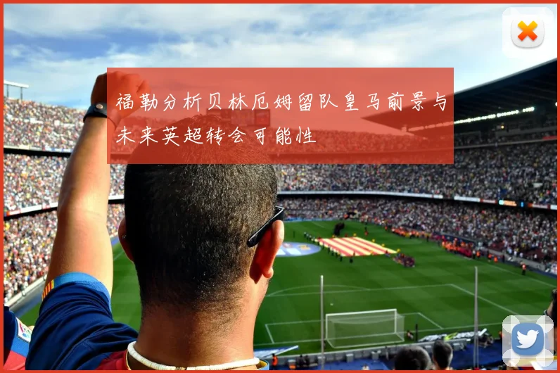 福勒分析贝林厄姆留队皇马前景与未来英超转会可能性