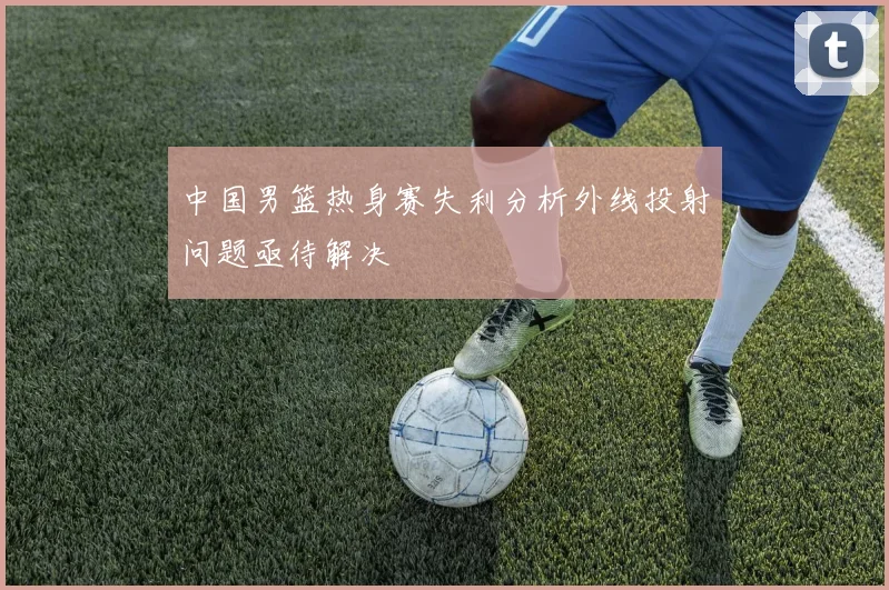 中国男篮热身赛失利分析外线投射问题亟待解决