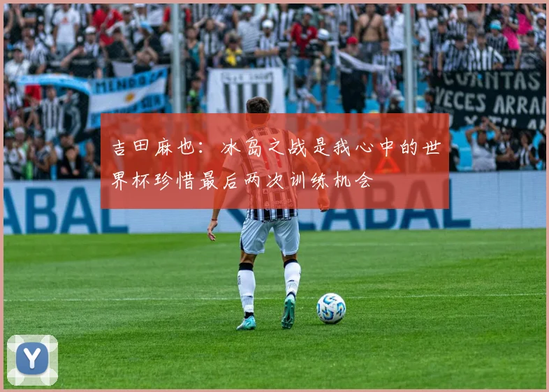吉田麻也：冰岛之战是我心中的世界杯珍惜最后两次训练机会