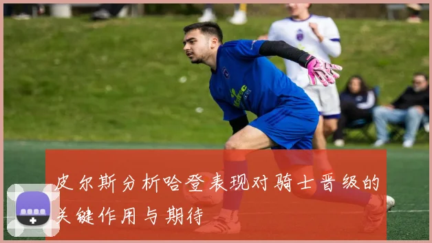 皮尔斯分析哈登表现对骑士晋级的关键作用与期待