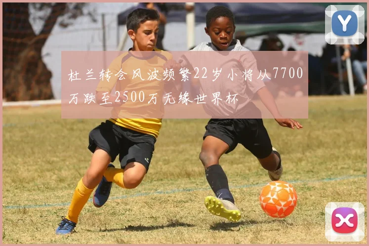杜兰转会风波频繁22岁小将从7700万跌至2500万无缘世界杯
