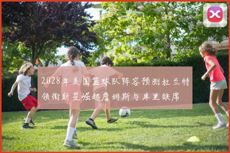 2028年美国篮球队阵容预测杜兰特领衔新星崛起詹姆斯与库里缺席
