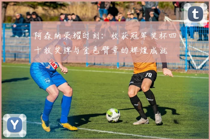 阿森纳荣耀时刻：收获冠军奖杯四十枚奖牌与金色臂章的辉煌成就