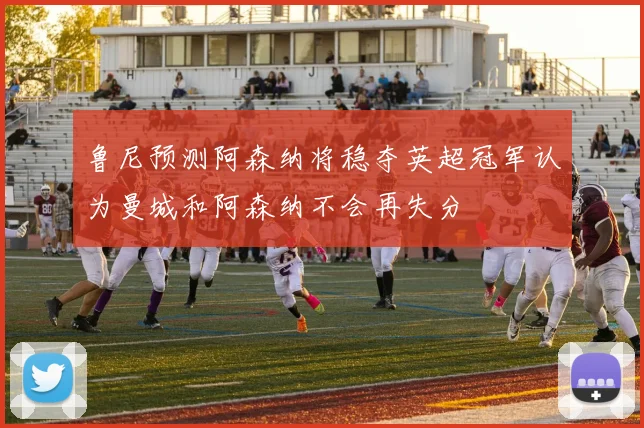 鲁尼预测阿森纳将稳夺英超冠军认为曼城和阿森纳不会再失分