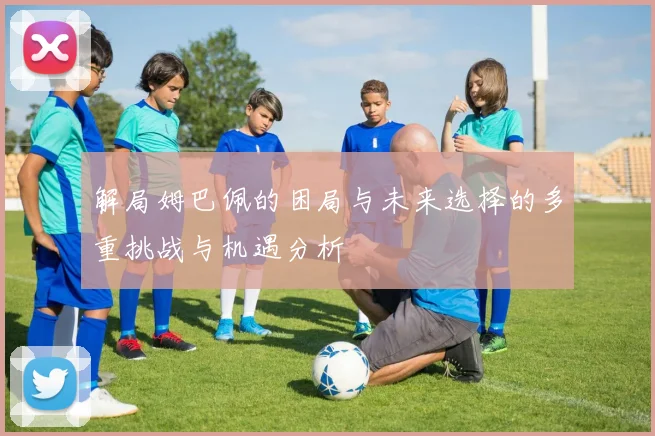 解局姆巴佩的困局与未来选择的多重挑战与机遇分析