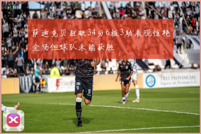 萨迪克贝狂砍34分6板3助表现惊艳全场但球队未能获胜