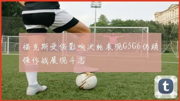 福克斯受伤影响次轮表现G5G6仍顽强作战展现斗志