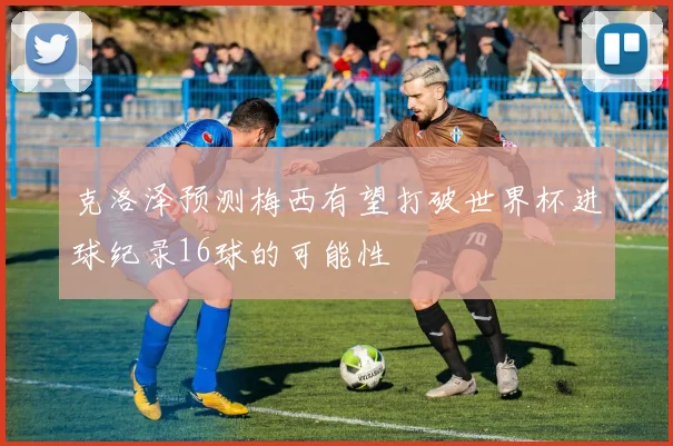 克洛泽预测梅西有望打破世界杯进球纪录16球的可能性