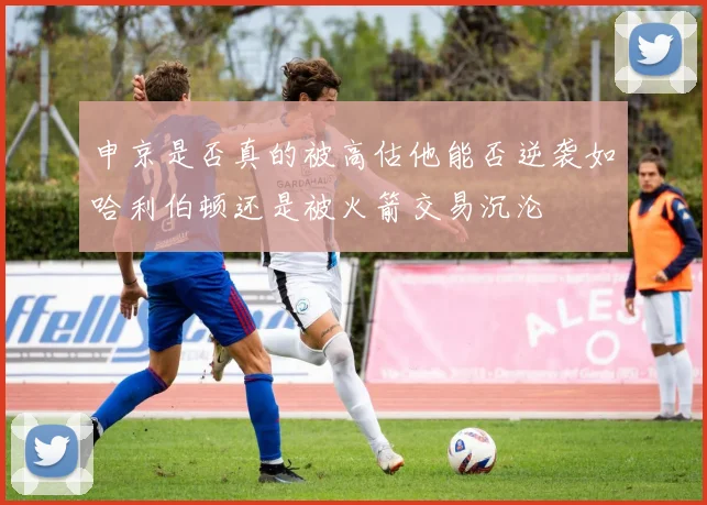 申京是否真的被高估他能否逆袭如哈利伯顿还是被火箭交易沉沦