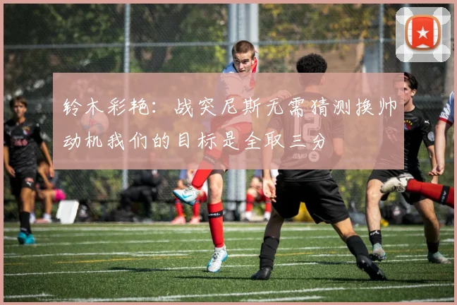 铃木彩艳：战突尼斯无需猜测换帅动机我们的目标是全取三分