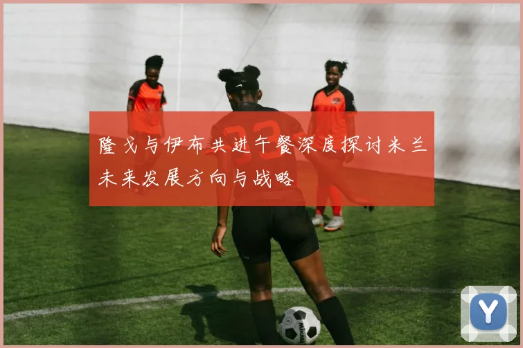 隆戈与伊布共进午餐深度探讨米兰未来发展方向与战略