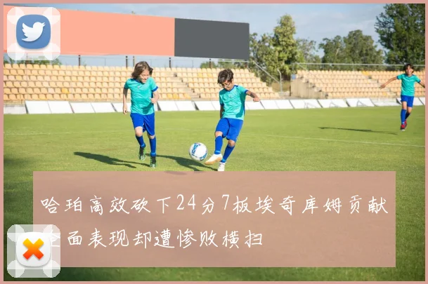 哈珀高效砍下24分7板埃奇库姆贡献全面表现却遭惨败横扫