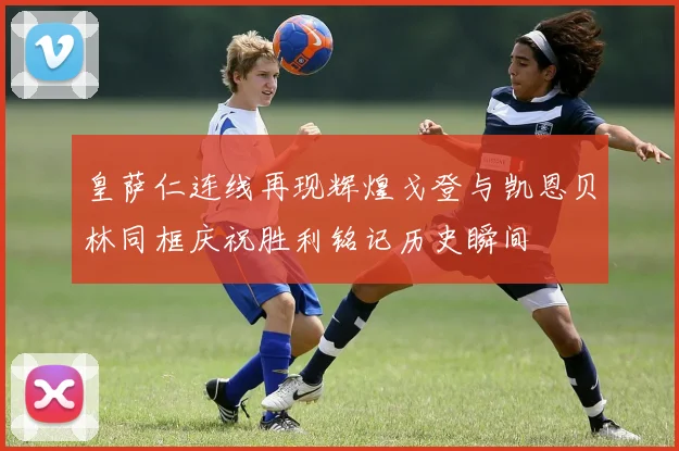 皇萨仁连线再现辉煌戈登与凯恩贝林同框庆祝胜利铭记历史瞬间