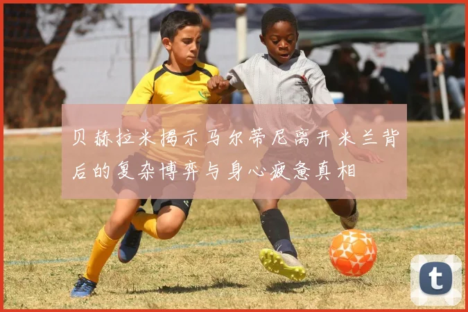 贝赫拉米揭示马尔蒂尼离开米兰背后的复杂博弈与身心疲惫真相