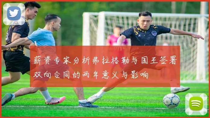 薪资专家分析弗拉格勒与国王签署双向合同的两年意义与影响